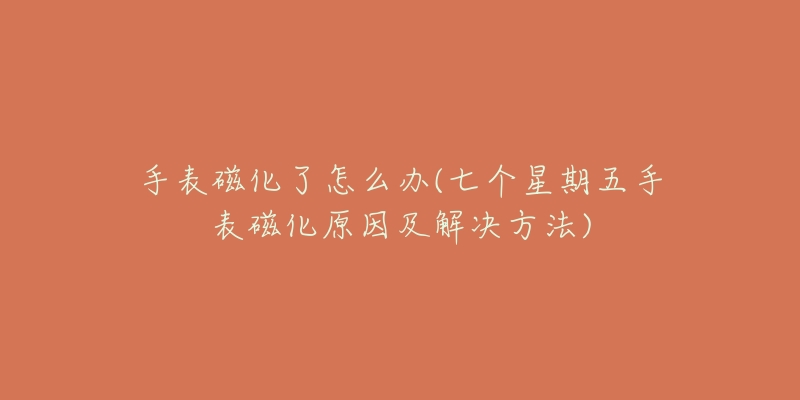 手表磁化了怎么办(七个星期五手表磁化原因及解决方法)-名表号 手表磁化了怎么办(七个星期五手表磁化原因及解决方法)
