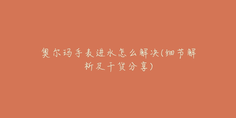 奥尔玛手表进水怎么解决(细节解析及干货分享)-名表号 奥尔玛手表进水怎么解决(细节解析及干货分享)