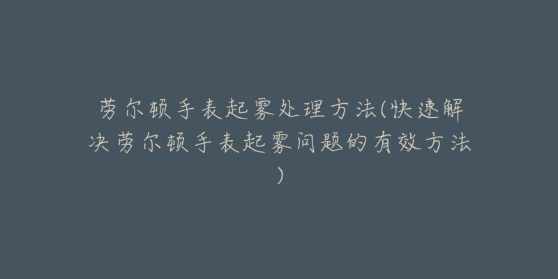 劳尔顿手表起雾处理方法(快速解决劳尔顿手表起雾问题的有效方法)-名表号 劳尔顿手表起雾处理方法(快速解决劳尔顿手表起雾问题的有效方法)