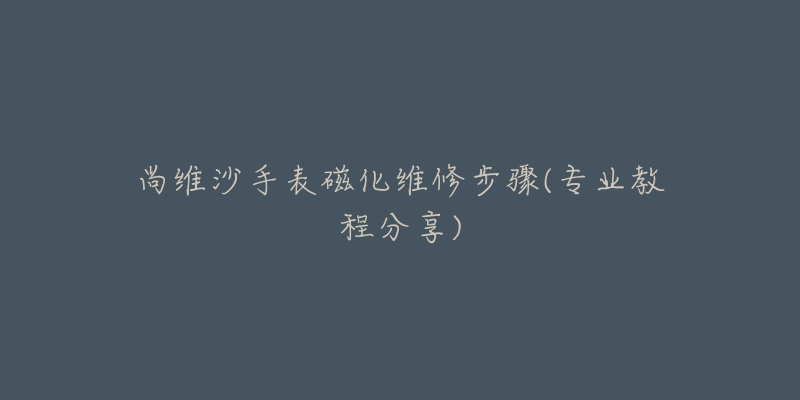 尚维沙手表磁化维修步骤(专业教程分享)-名表号 尚维沙手表磁化维修步骤(专业教程分享)