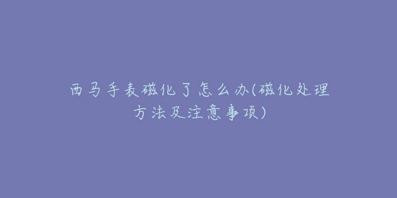 西马手表磁化了怎么办(磁化处理方法及注意事项)-名表号 西马手表磁化了怎么办(磁化处理方法及注意事项)