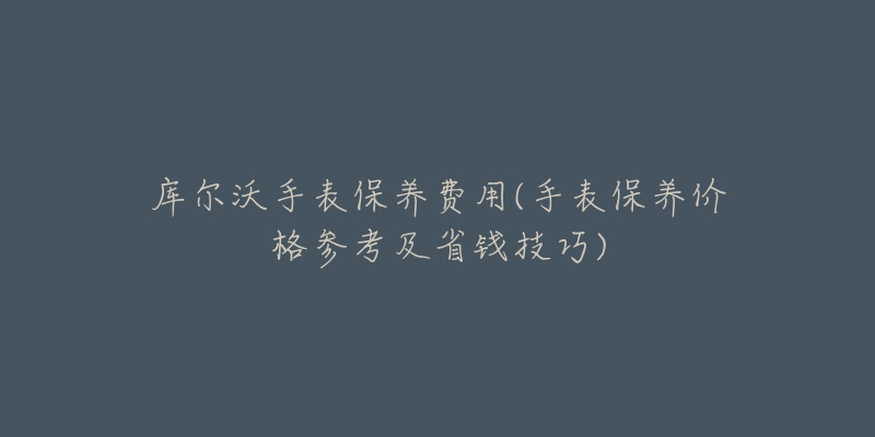 库尔沃手表保养费用(手表保养价格参考及省钱技巧)-名表号 库尔沃手表保养费用(手表保养价格参考及省钱技巧)