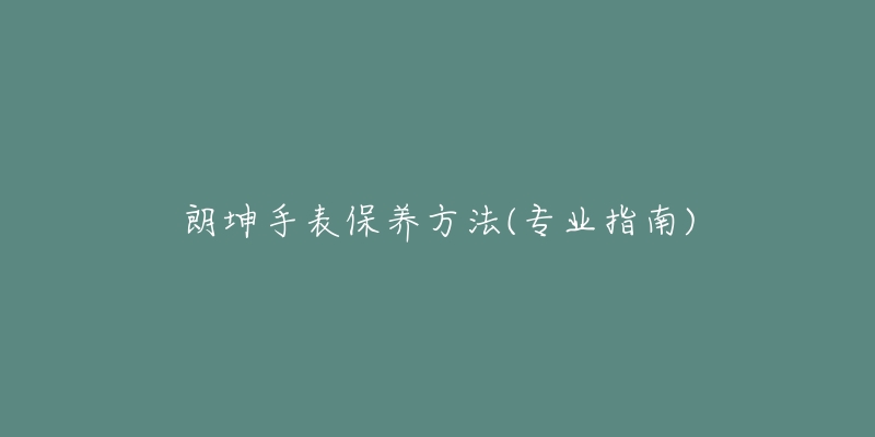 朗坤手表保养方法(专业指南)-名表号 朗坤手表保养方法(专业指南)