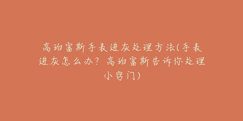 高珀富斯手表进灰处理方法(手表进灰怎么办?高珀富斯告诉你处理小窍门)-名表号 高珀富斯手表进灰处理方法(手表进灰怎么办?高珀富斯告诉你处理小窍门)
