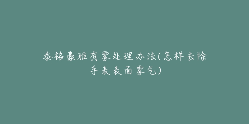 泰格豪雅有雾处理办法(怎样去除手表表面雾气)
