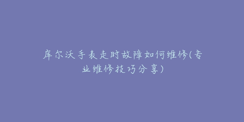 库尔沃手表走时故障如何维修(专业维修技巧分享)
