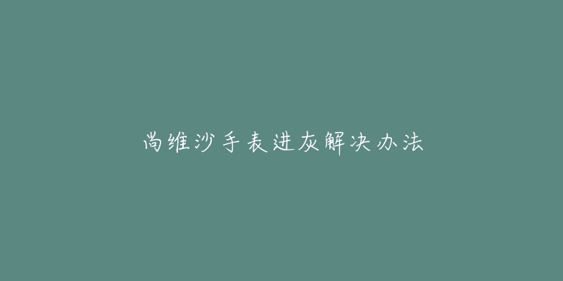 尚维沙手表进灰解决办法-名表号 尚维沙手表进灰解决办法