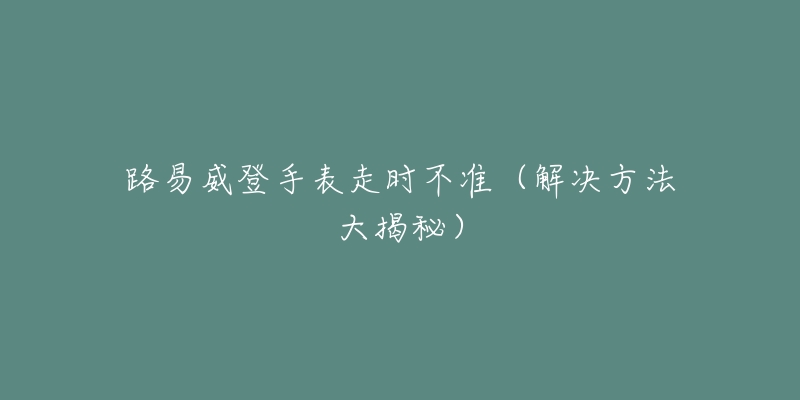 路易威登手表走时不准(解决方法大揭秘)-名表号 路易威登手表走时不准(解决方法大揭秘)