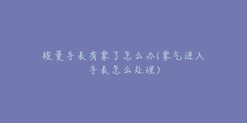梭曼手表有雾了怎么办(雾气进入手表怎么处理)-名表号 梭曼手表有雾了怎么办(雾气进入手表怎么处理)