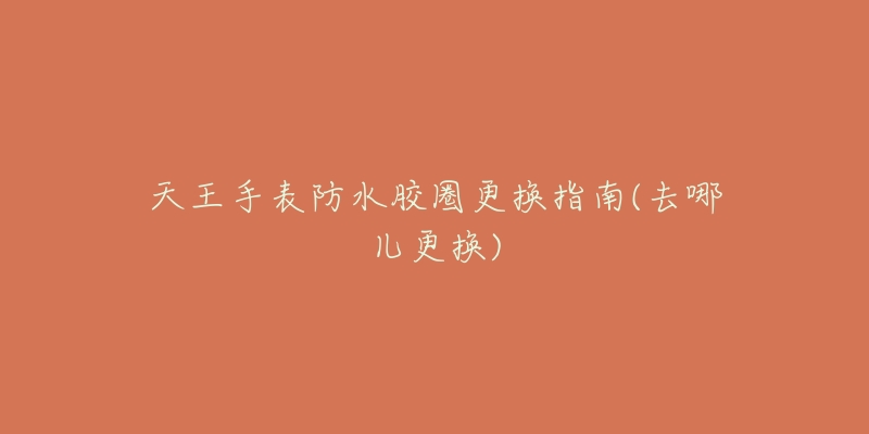 天王手表防水胶圈更换指南(去哪儿更换)-名表号 天王手表防水胶圈更换指南(去哪儿更换)