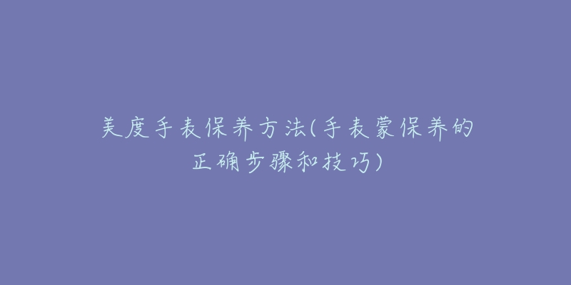美度手表保养方法(手表蒙保养的正确步骤和技巧)