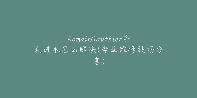 RomainGauthier手表进水怎么解决(专业维修技巧分享)-名表号 RomainGauthier手表进水怎么解决(专业维修技巧分享)