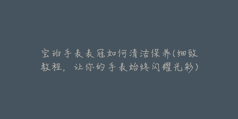 宝珀手表表冠如何清洁保养(细致教程,让你的手表始终闪耀光彩)-名表号 宝珀手表表冠如何清洁保养(细致教程,让你的手表始终闪耀光彩)