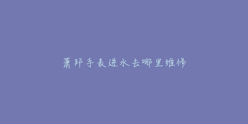 萧邦手表进水去哪里维修-名表号 萧邦手表进水去哪里维修