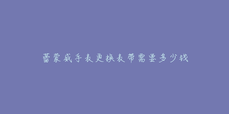 蕾蒙威手表更换表带需要多少钱-名表号 蕾蒙威手表更换表带需要多少钱