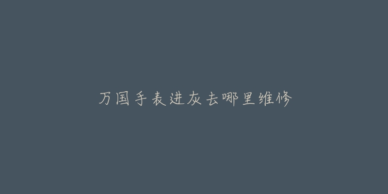 万国手表进灰去哪里维修-名表号 万国手表进灰去哪里维修