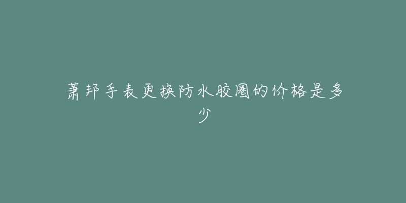 萧邦手表更换防水胶圈的价格是多少-名表号 萧邦手表更换防水胶圈的价格是多少