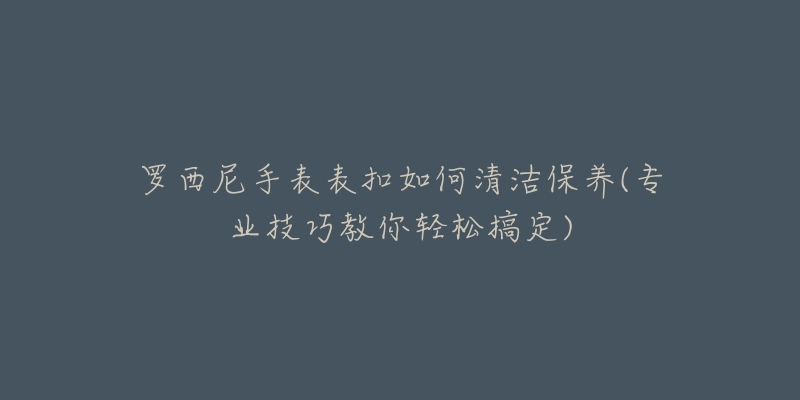 罗西尼手表表扣如何清洁保养(专业技巧教你轻松搞定)-名表号 罗西尼手表表扣如何清洁保养(专业技巧教你轻松搞定)