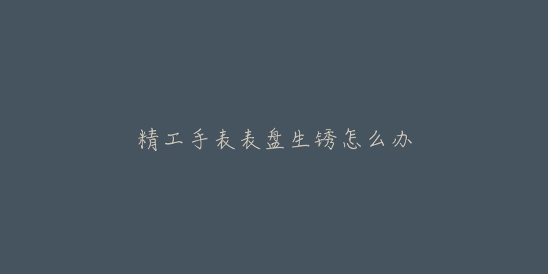 精工手表表盘生锈怎么办-名表号 精工手表表盘生锈怎么办