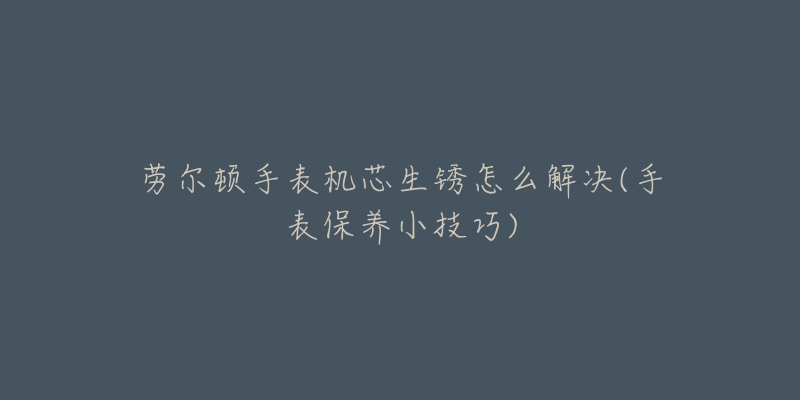 劳尔顿手表机芯生锈怎么解决(手表保养小技巧)-名表号 劳尔顿手表机芯生锈怎么解决(手表保养小技巧)