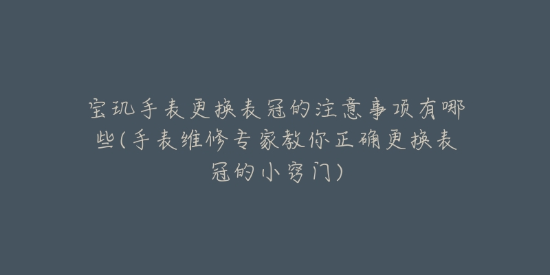 宝玑手表更换表冠的注意事项有哪些(手表维修专家教你正确更换表冠的小窍门)-名表号 宝玑手表更换表冠的注意事项有哪些(手表维修专家教你正确更换表冠的小窍门)