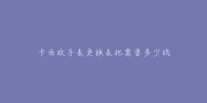 卡西欧手表更换表把需要多少钱-名表号 卡西欧手表更换表把需要多少钱