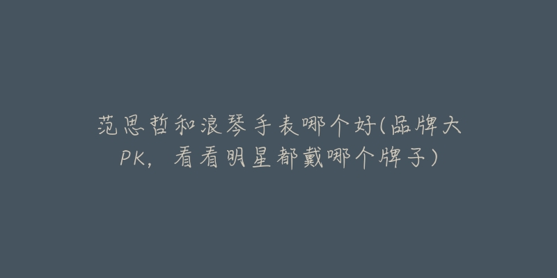 范思哲和浪琴手表哪个好(品牌大PK,看看明星都戴哪个牌子)-名表号 范思哲和浪琴手表哪个好(品牌大PK,看看明星都戴哪个牌子)