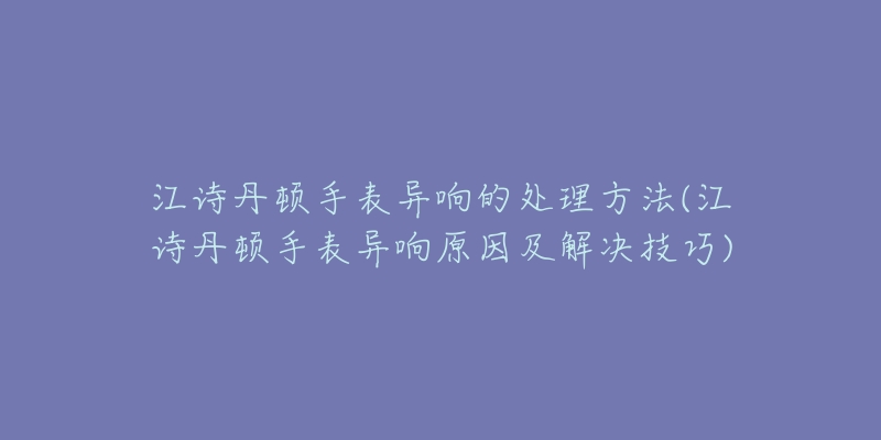 江诗丹顿手表异响的处理方法(江诗丹顿手表异响原因及解决技巧)-名表号 江诗丹顿手表异响的处理方法(江诗丹顿手表异响原因及解决技巧)