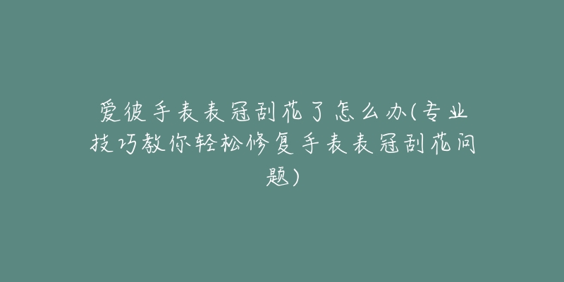 爱彼手表表冠刮花了怎么办(专业技巧教你轻松修复手表表冠刮花问题)-名表号 爱彼手表表冠刮花了怎么办(专业技巧教你轻松修复手表表冠刮花问题)