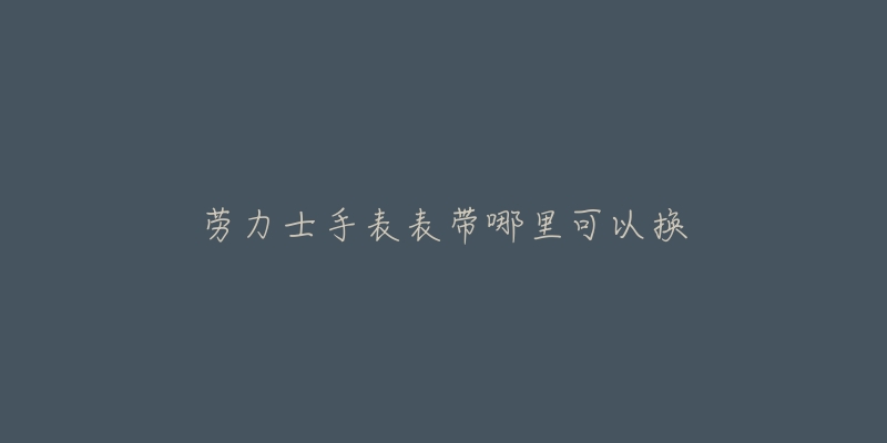 劳力士手表表带哪里可以换-名表号 劳力士手表表带哪里可以换
