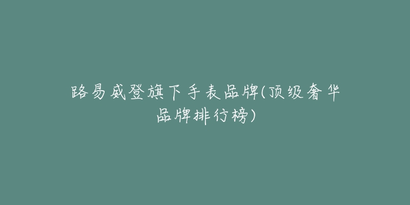 路易威登旗下手表品牌(顶级奢华品牌排行榜)-名表号 路易威登旗下手表品牌(顶级奢华品牌排行榜)