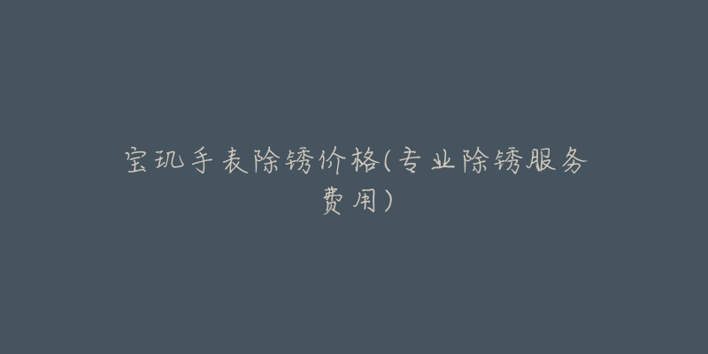 宝玑手表除锈价格(专业除锈服务费用)-名表号 宝玑手表除锈价格(专业除锈服务费用)