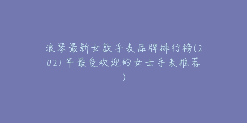 浪琴最新女款手表品牌排行榜(2021年最受欢迎的女士手表推荐)-名表号 浪琴最新女款手表品牌排行榜(2021年最受欢迎的女士手表推荐)