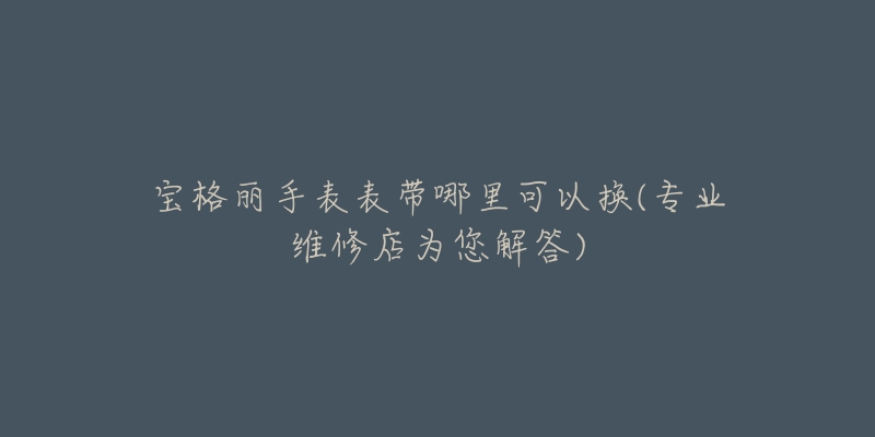 宝格丽手表表带哪里可以换(专业维修店为您解答)-名表号 宝格丽手表表带哪里可以换(专业维修店为您解答)