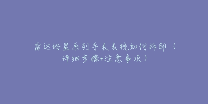 雷达皓星系列手表表镜如何拆卸(详细步骤+注意事项)-名表号 雷达皓星系列手表表镜如何拆卸(详细步骤+注意事项)
