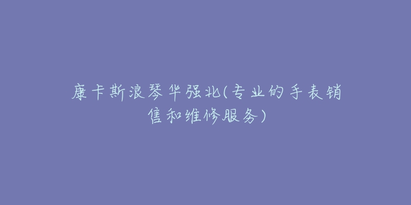 康卡斯浪琴华强北(专业的手表销售和维修服务)-名表号 康卡斯浪琴华强北(专业的手表销售和维修服务)
