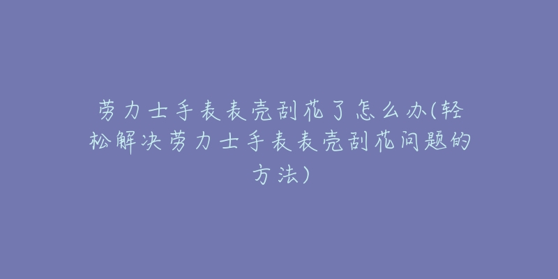劳力士手表表壳刮花了怎么办(轻松解决劳力士手表表壳刮花问题的方法)-名表号 劳力士手表表壳刮花了怎么办(轻松解决劳力士手表表壳刮花问题的方法)