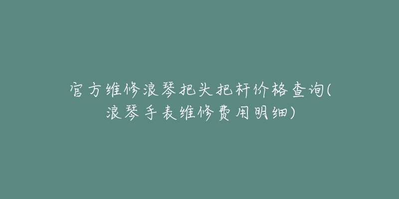 官方维修浪琴把头把杆价格查询(浪琴手表维修费用明细)-名表号 官方维修浪琴把头把杆价格查询(浪琴手表维修费用明细)