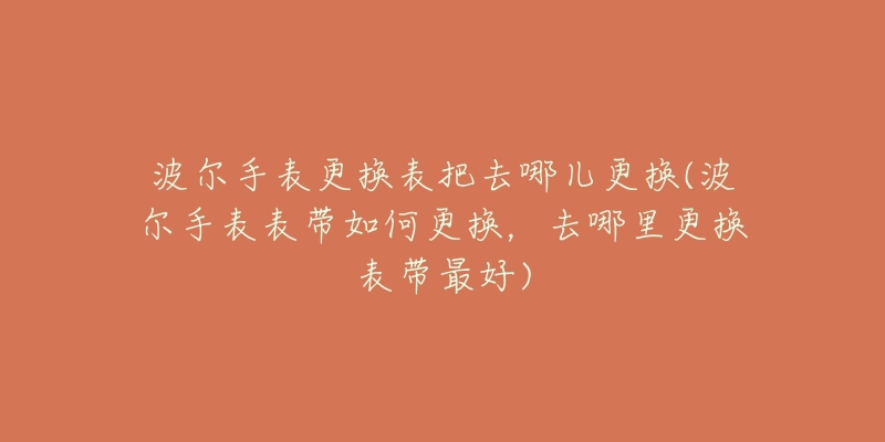 波尔手表更换表把去哪儿更换(波尔手表表带如何更换,去哪里更换表带最好)-名表号 波尔手表更换表把去哪儿更换(波尔手表表带如何更换,去哪里更换表带最好)