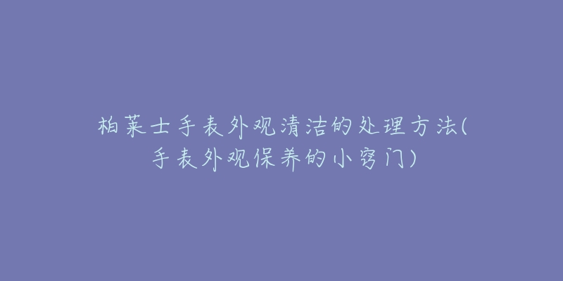 柏莱士手表外观清洁的处理方法(手表外观保养的小窍门)