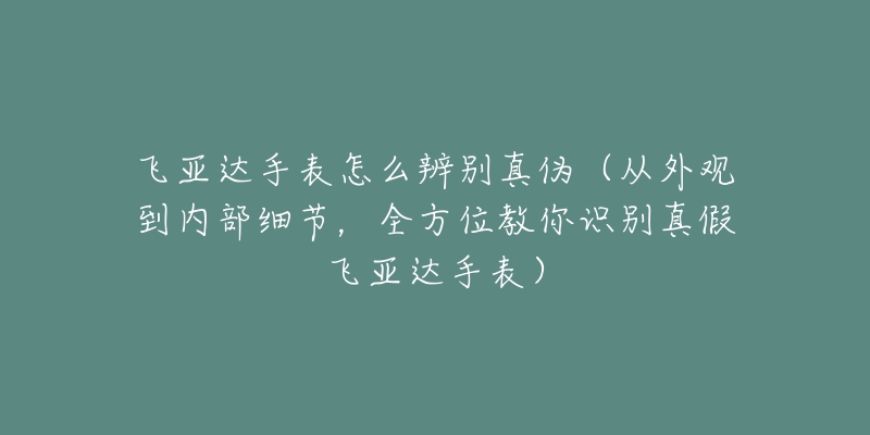 飞亚达手表怎么辨别真伪(从外观到内部细节,全方位教你识别真假飞亚达手表)-名表号 飞亚达手表怎么辨别真伪(从外观到内部细节,全方位教你识别真假飞亚达手表)