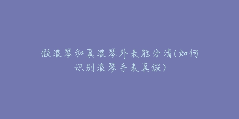 假浪琴和真浪琴外表能分清(如何识别浪琴手表真假)-名表号 假浪琴和真浪琴外表能分清(如何识别浪琴手表真假)
