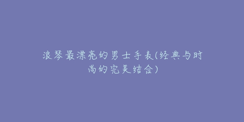 浪琴最漂亮的男士手表(经典与时尚的完美结合)-名表号 浪琴最漂亮的男士手表(经典与时尚的完美结合)