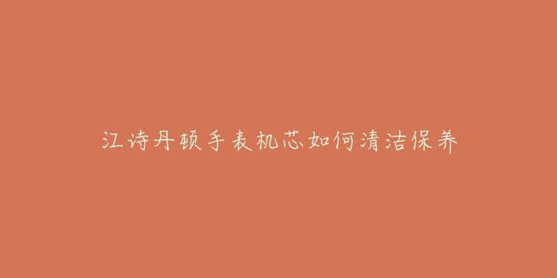 江诗丹顿手表机芯如何清洁保养-名表号 江诗丹顿手表机芯如何清洁保养