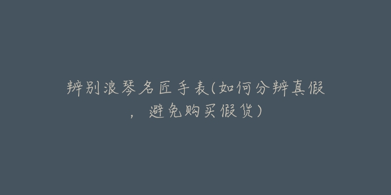 辨别浪琴名匠手表(如何分辨真假,避免购买假货)-名表号 辨别浪琴名匠手表(如何分辨真假,避免购买假货)