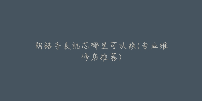 朗格手表机芯哪里可以换(专业维修店推荐)-名表号 朗格手表机芯哪里可以换(专业维修店推荐)