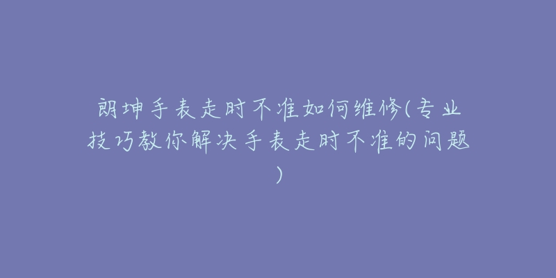 朗坤手表走时不准如何维修(专业技巧教你解决手表走时不准的问题)-名表号 朗坤手表走时不准如何维修(专业技巧教你解决手表走时不准的问题)