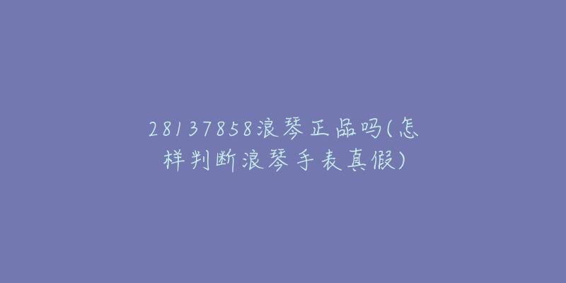 28137858浪琴正品吗(怎样判断浪琴手表真假)-名表号 28137858浪琴正品吗(怎样判断浪琴手表真假)