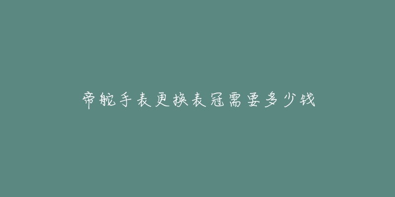 帝舵手表更换表冠需要多少钱-名表号 帝舵手表更换表冠需要多少钱