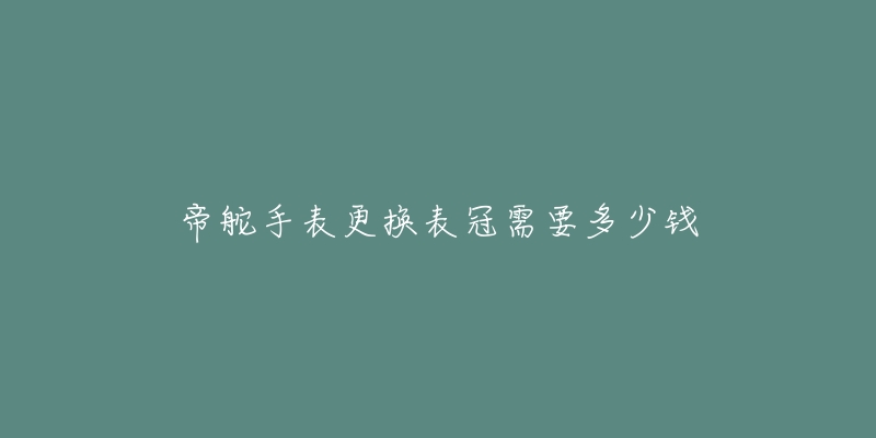 帝舵手表更换表冠需要多少钱